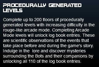Procedurally Generated levels Complete up to 200 floors of procedurally generated levels with increasing difficulty in the rouge-like arcade mode. Completing Arcade Mode levels will unlock log book entries. These are scientific observations of the events that take place before and during the game's story. Indulge in the lore and discover mysteries surrounding the Bots and their companions by unlocking all 110 of the log book entries. 